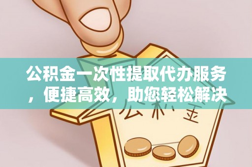 河源公积金一次性提取代办服务，便捷高效，助您轻松解决资金难题