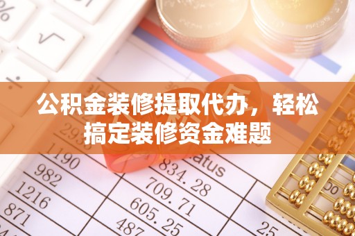 河源公积金装修提取代办，轻松搞定装修资金难题