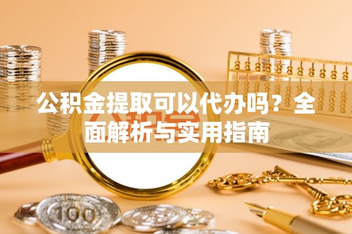 河源公积金提取可以代办吗？全面解析与实用指南