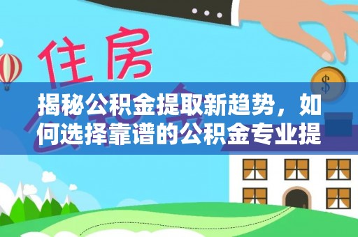 河源揭秘公积金提取新趋势，如何选择靠谱的公积金专业提取代办服务