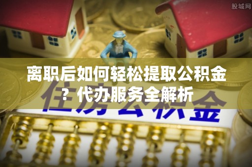 河源离职后如何轻松提取公积金？代办服务全解析