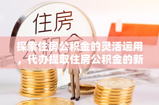 河源探索住房公积金的灵活运用，代办提取住房公积金的新趋势