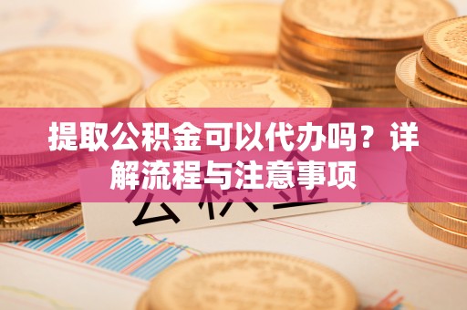 河源提取公积金可以代办吗？详解流程与注意事项