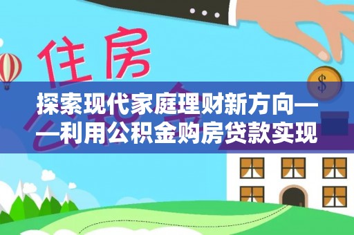 河源探索现代家庭理财新方向——利用公积金购房贷款实现安居梦想