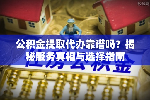 河源公积金提取代办靠谱吗？揭秘服务真相与选择指南