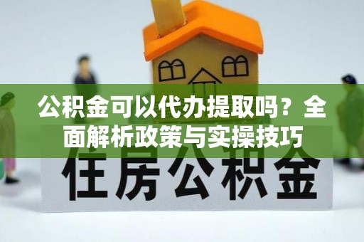河源公积金可以代办提取吗？全面解析政策与实操技巧