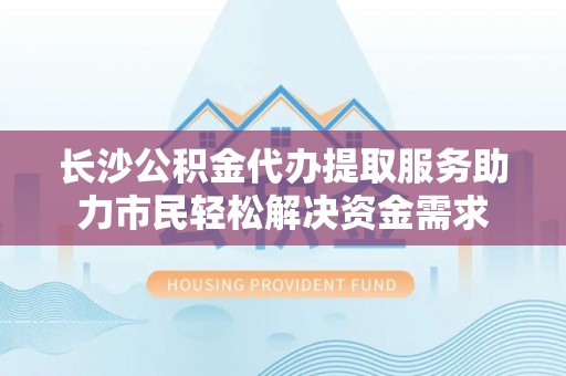 河源长沙公积金代办提取服务助力市民轻松解决资金需求