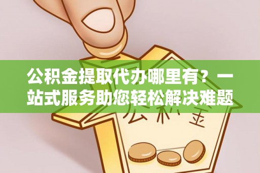 河源公积金提取代办哪里有？一站式服务助您轻松解决难题