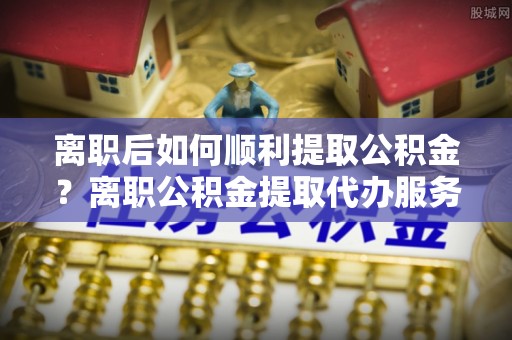 河源离职后如何顺利提取公积金？离职公积金提取代办服务帮你搞定！