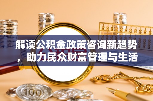 河源解读公积金政策咨询新趋势，助力民众财富管理与生活规划
