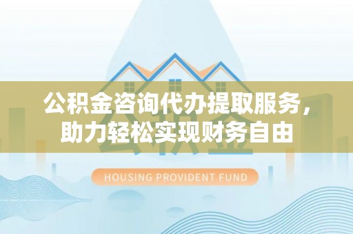 河源公积金咨询代办提取服务，助力轻松实现财务自由