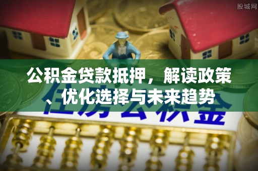 河源公积金贷款抵押，解读政策、优化选择与未来趋势