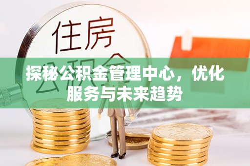 河源探秘公积金管理中心，优化服务与未来趋势