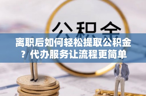 河源离职后如何轻松提取公积金？代办服务让流程更简单