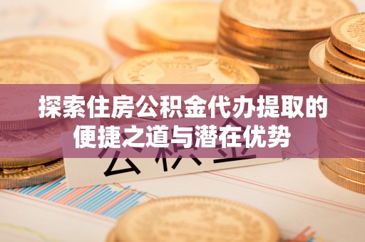 河源探索住房公积金代办提取的便捷之道与潜在优势