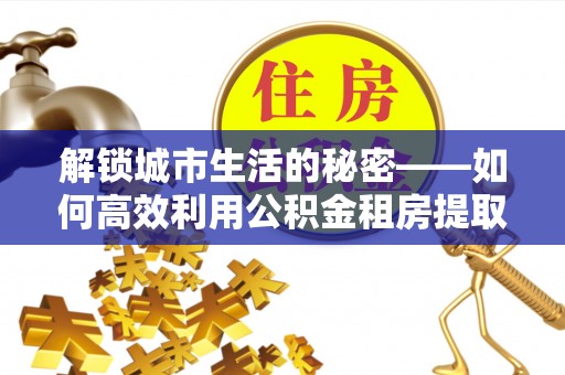 河源解锁城市生活的秘密——如何高效利用公积金租房提取政策优化居住体验