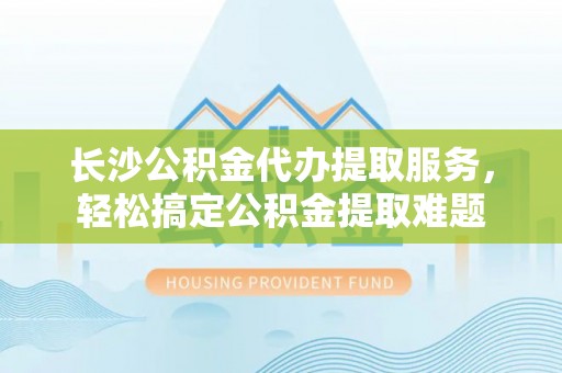 河源长沙公积金代办提取服务，轻松搞定公积金提取难题