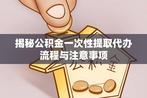 河源揭秘公积金一次性提取代办流程与注意事项