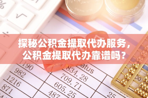 河源探秘公积金提取代办服务，公积金提取代办靠谱吗？