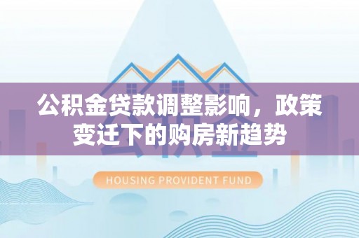 河源公积金贷款调整影响，政策变迁下的购房新趋势