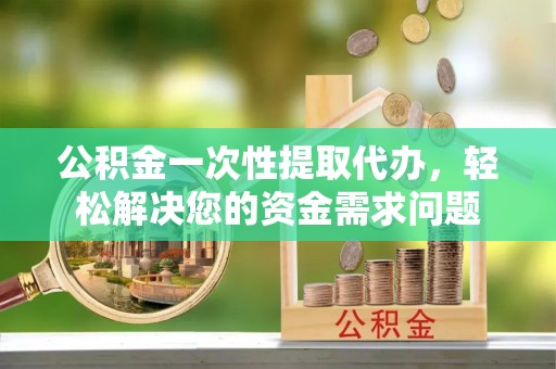 河源公积金一次性提取代办，轻松解决您的资金需求问题