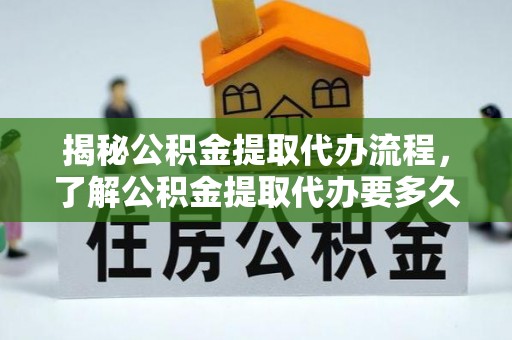 河源揭秘公积金提取代办流程，了解公积金提取代办要多久的关键因素