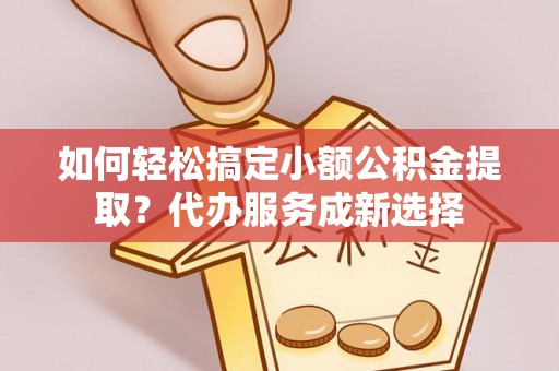 河源如何轻松搞定小额公积金提取？代办服务成新选择