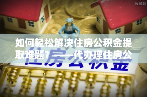 河源如何轻松解决住房公积金提取难题？——代办理住房公积金提取服务解析