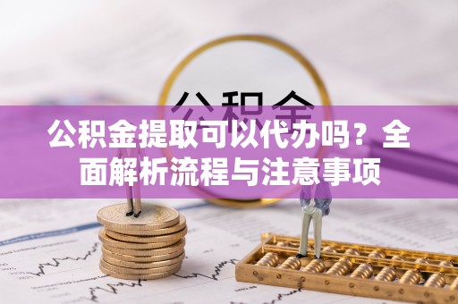 河源公积金提取可以代办吗？全面解析流程与注意事项