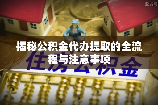 河源揭秘公积金代办提取的全流程与注意事项