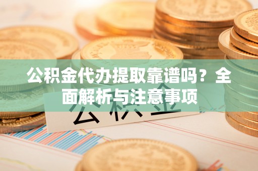 河源公积金代办提取靠谱吗？全面解析与注意事项