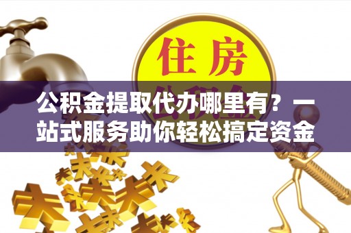 河源公积金提取代办哪里有？一站式服务助你轻松搞定资金难题