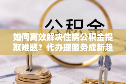 河源如何高效解决住房公积金提取难题？代办理服务成新趋势
