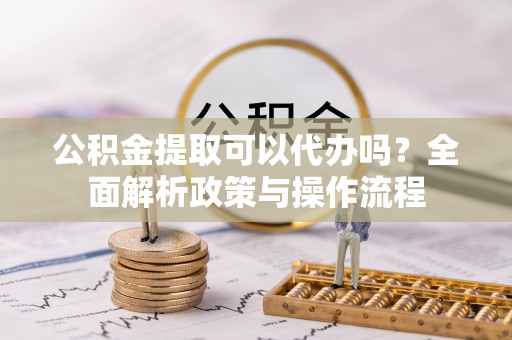 河源公积金提取可以代办吗？全面解析政策与操作流程