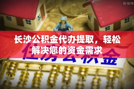 河源长沙公积金代办提取，轻松解决您的资金需求