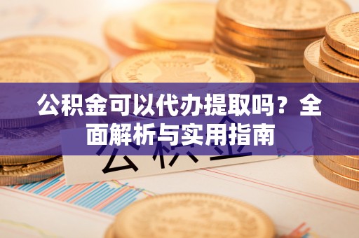 河源公积金可以代办提取吗？全面解析与实用指南