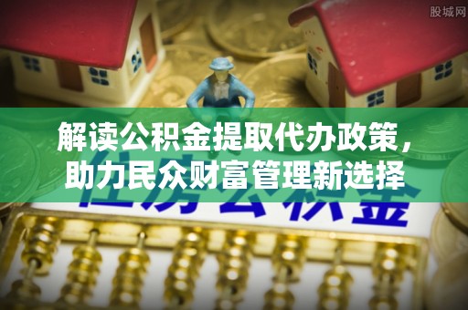 河源解读公积金提取代办政策，助力民众财富管理新选择