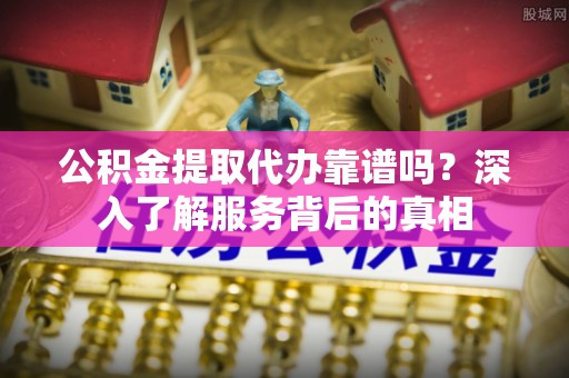 河源公积金提取代办靠谱吗？深入了解服务背后的真相