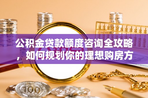 河源公积金贷款额度咨询全攻略，如何规划你的理想购房方案
