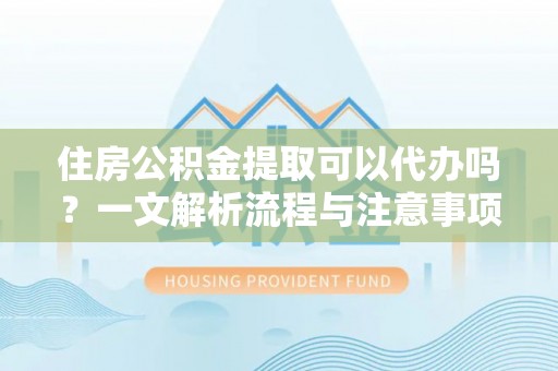 河源住房公积金提取可以代办吗？一文解析流程与注意事项