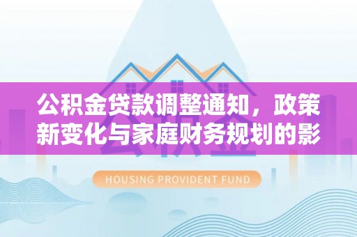 河源公积金贷款调整通知，政策新变化与家庭财务规划的影响