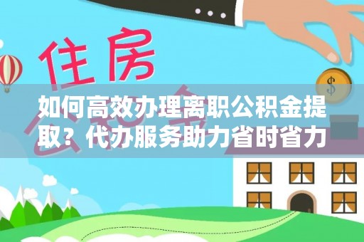 河源如何高效办理离职公积金提取？代办服务助力省时省力