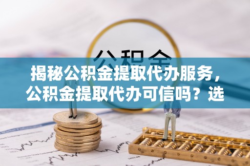 河源揭秘公积金提取代办服务，公积金提取代办可信吗？选择前你需要知道的真相