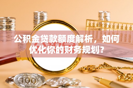 河源公积金贷款额度解析，如何优化你的财务规划？