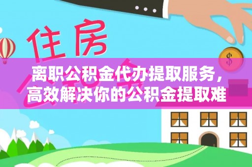 河源离职公积金代办提取服务，高效解决你的公积金提取难题