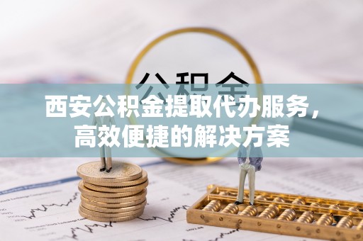 河源西安公积金提取代办服务，高效便捷的解决方案