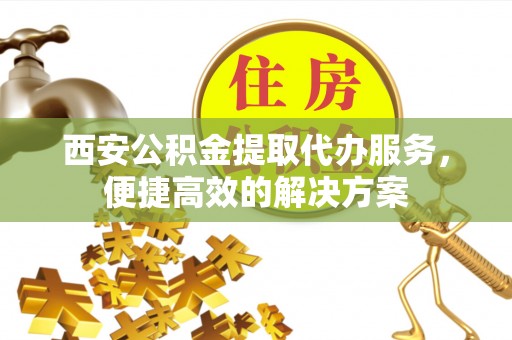 河源西安公积金提取代办服务，便捷高效的解决方案