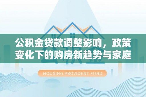 河源公积金贷款调整影响，政策变化下的购房新趋势与家庭财务规划
