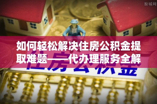 河源如何轻松解决住房公积金提取难题——代办理服务全解析