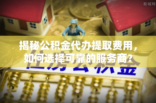 河源揭秘公积金代办提取费用，如何选择可靠的服务商？